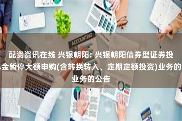 配资资讯在线 兴银朝阳: 兴银朝阳债券型证券投资基金暂停大额申购(含转换转入、定期定额投资)业务的公告
