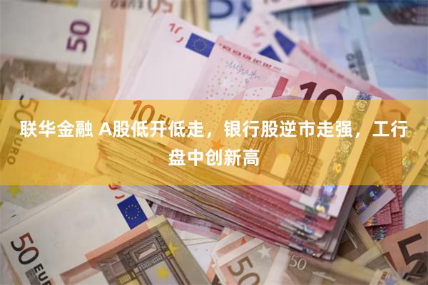 联华金融 A股低开低走，银行股逆市走强，工行盘中创新高