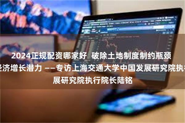 2024正规配资哪家好  破除土地制度制约瓶颈 充分释放经济增长潜力 ——专访上海交通大学中国发展研究院执行院长陆铭