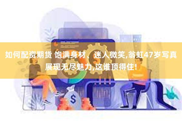 如何配资期货 饱满身材、迷人微笑,翁虹47岁写真展现无尽魅力,这谁顶得住!