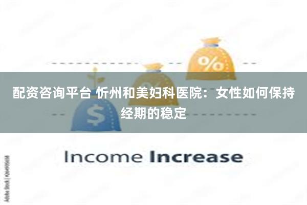 配资咨询平台 忻州和美妇科医院：女性如何保持经期的稳定