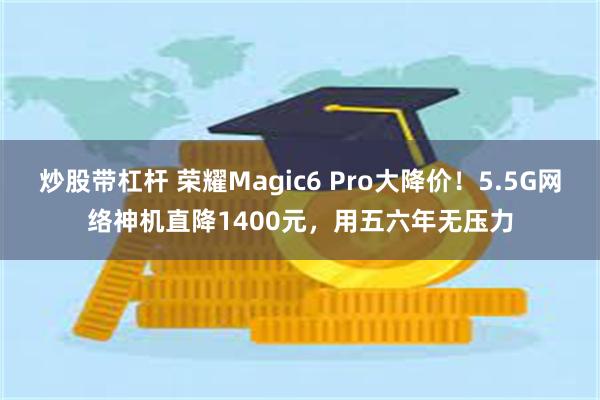 炒股带杠杆 荣耀Magic6 Pro大降价！5.5G网络神机直降1400元，用五六年无压力