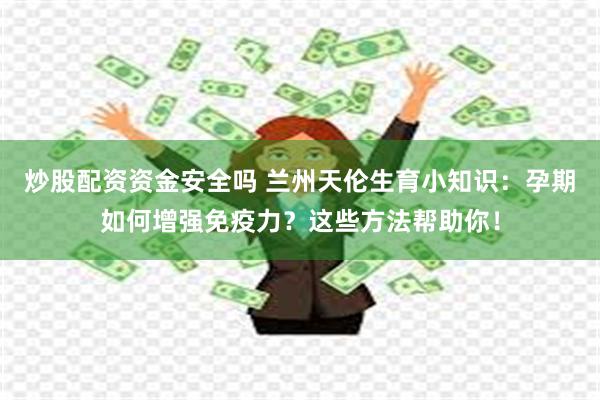 炒股配资资金安全吗 兰州天伦生育小知识：孕期如何增强免疫力？这些方法帮助你！