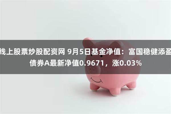 线上股票炒股配资网 9月5日基金净值：富国稳健添盈债券A最新净值0.9671，涨0.03%