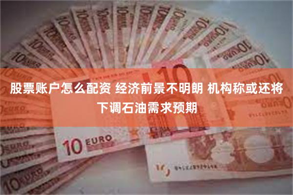 股票账户怎么配资 经济前景不明朗 机构称或还将下调石油需求预期