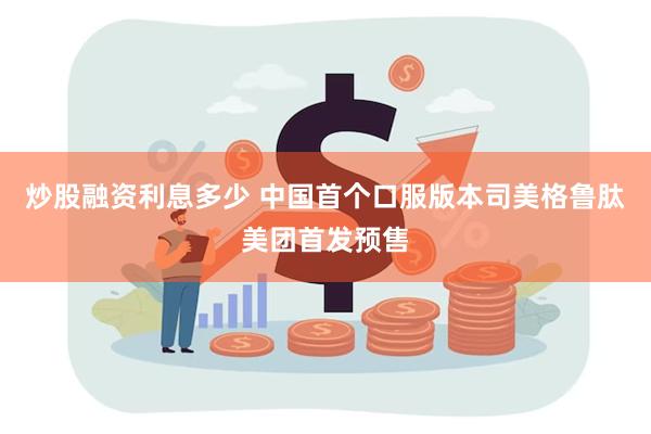 炒股融资利息多少 中国首个口服版本司美格鲁肽美团首发预售