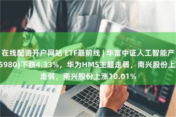 在线配资开户网站 ETF最前线 | 华富中证人工智能产业ETF(515980)下跌4.33%，华为HMS主题走弱，南兴股份上涨10.01%