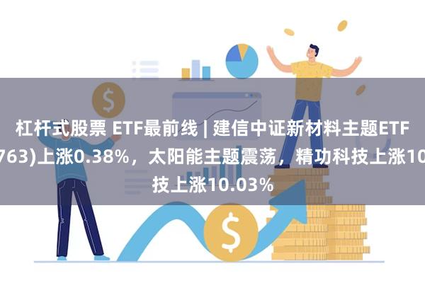 杠杆式股票 ETF最前线 | 建信中证新材料主题ETF(159763)上涨0.38%，太阳能主题震荡，精功科技上涨10.03%
