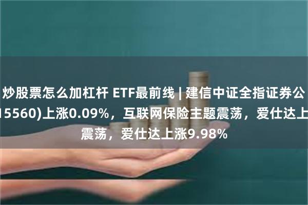 炒股票怎么加杠杆 ETF最前线 | 建信中证全指证券公司ETF(515560)上涨0.09%，互联网保险主题震荡，爱仕达上涨9.98%