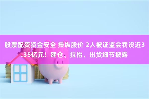股票配资资金安全 操纵股价 2人被证监会罚没近3.35亿元！建仓、拉抬、出货细节披露
