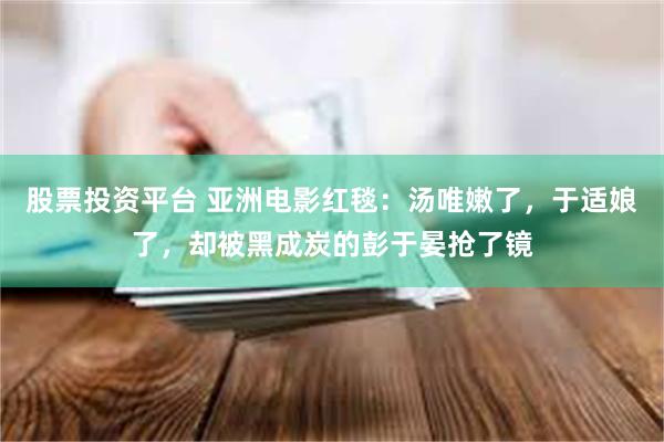 股票投资平台 亚洲电影红毯：汤唯嫩了，于适娘了，却被黑成炭的彭于晏抢了镜