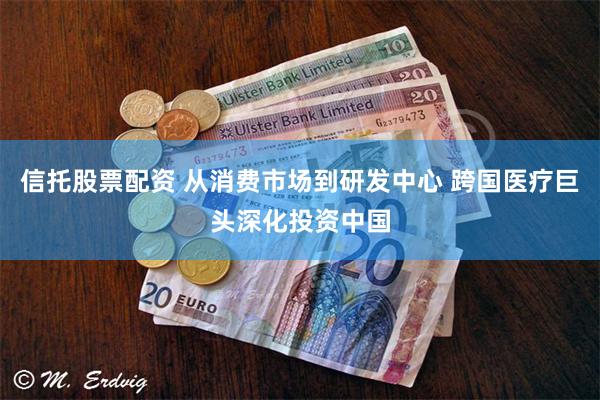 信托股票配资 从消费市场到研发中心 跨国医疗巨头深化投资中国