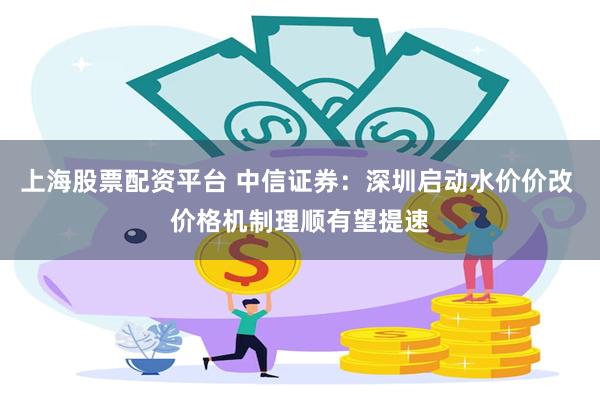 上海股票配资平台 中信证券：深圳启动水价价改 价格机制理顺有望提速