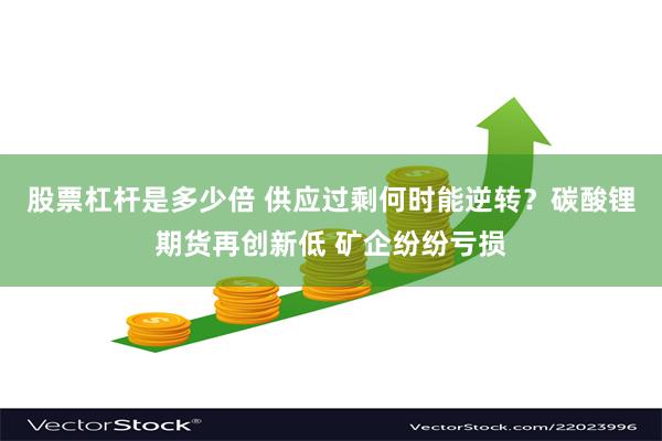 股票杠杆是多少倍 供应过剩何时能逆转？碳酸锂期货再创新低 矿企纷纷亏损