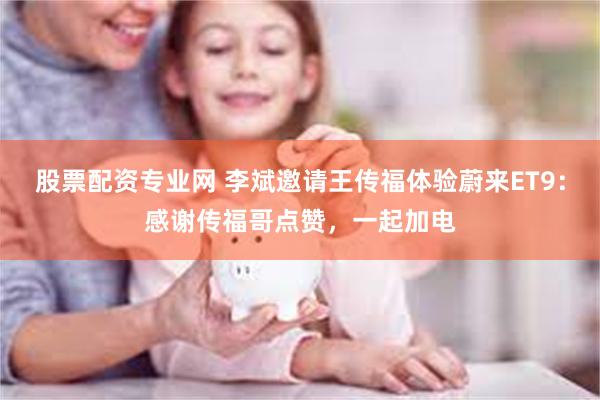 股票配资专业网 李斌邀请王传福体验蔚来ET9：感谢传福哥点赞，一起加电