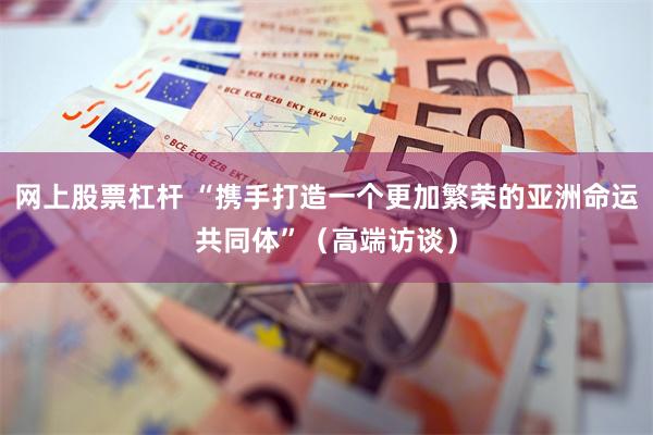 网上股票杠杆 “携手打造一个更加繁荣的亚洲命运共同体”（高端访谈）