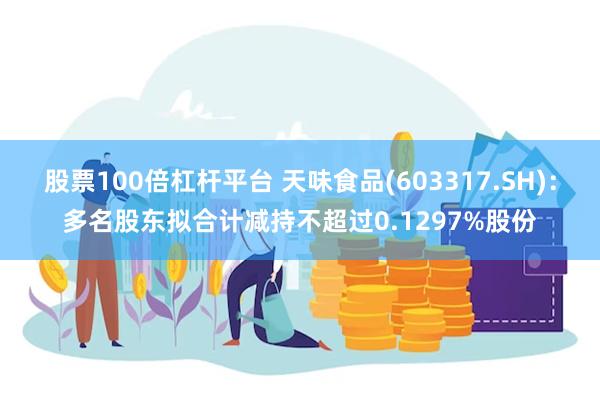 股票100倍杠杆平台 天味食品(603317.SH)：多名股东拟合计减持不超过0.1297%股份