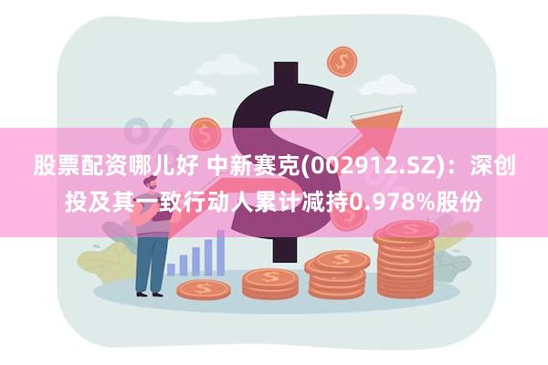股票配资哪儿好 中新赛克(002912.SZ)：深创投及其一致行动人累计减持0.978%股份