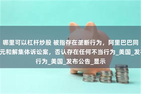 哪里可以杠杆炒股 被指存在垄断行为，阿里巴巴同意支付30亿元和解集体诉讼案，否认存在任何不当行为_美国_发布公告_显示