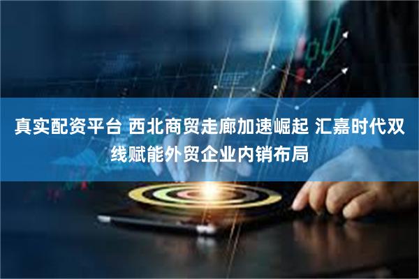 真实配资平台 西北商贸走廊加速崛起 汇嘉时代双线赋能外贸企业内销布局