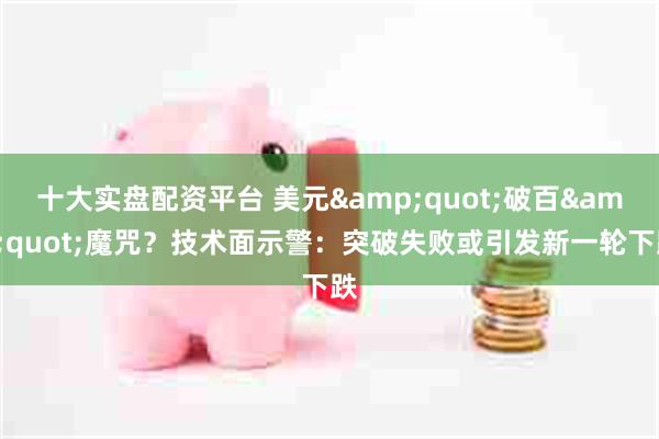 十大实盘配资平台 美元&quot;破百&quot;魔咒？技术面示警：突破失败或引发新一轮下跌
