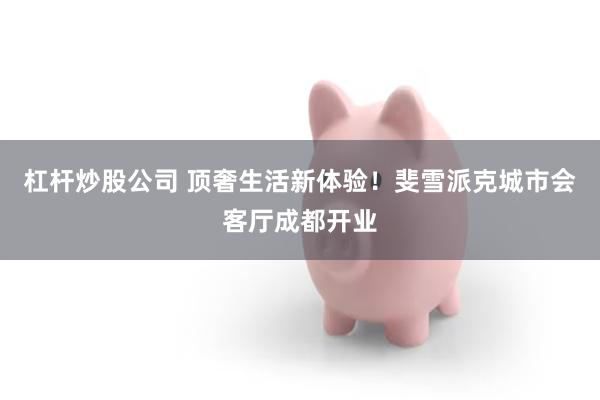 杠杆炒股公司 顶奢生活新体验！斐雪派克城市会客厅成都开业