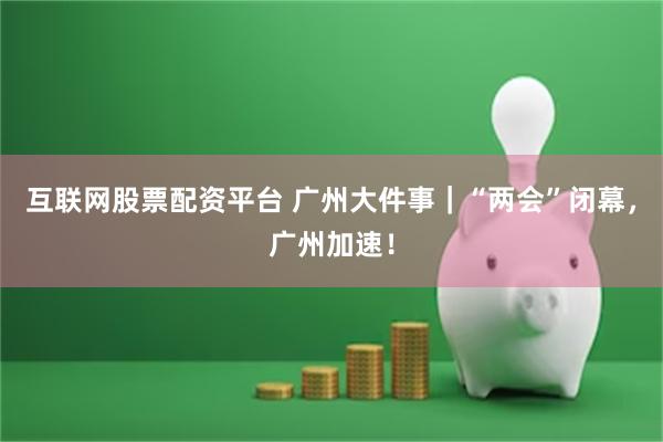 互联网股票配资平台 广州大件事｜“两会”闭幕，广州加速！