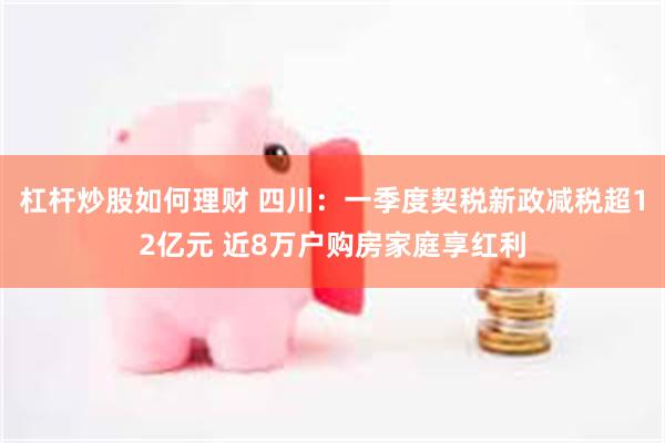 杠杆炒股如何理财 四川：一季度契税新政减税超12亿元 近8万户购房家庭享红利