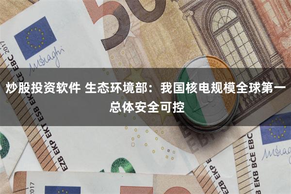 炒股投资软件 生态环境部：我国核电规模全球第一 总体安全可控