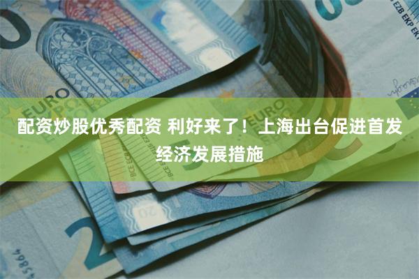 配资炒股优秀配资 利好来了！上海出台促进首发经济发展措施