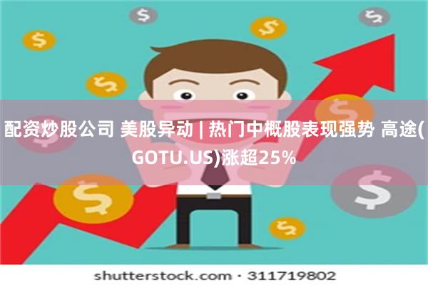 配资炒股公司 美股异动 | 热门中概股表现强势 高途(GOTU.US)涨超25%