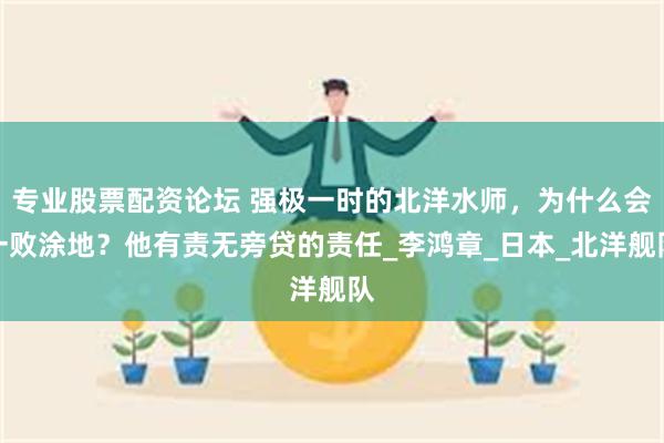 专业股票配资论坛 强极一时的北洋水师，为什么会一败涂地？他有责无旁贷的责任_李鸿章_日本_北洋舰队