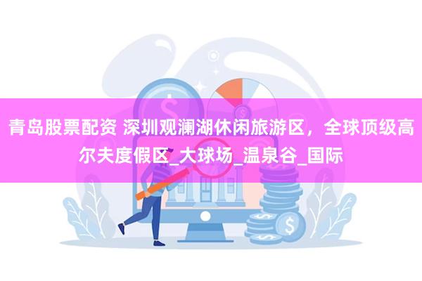 青岛股票配资 深圳观澜湖休闲旅游区，全球顶级高尔夫度假区_大球场_温泉谷_国际