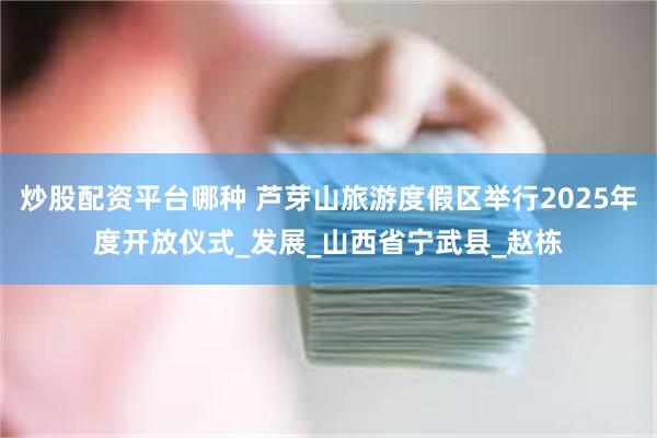 炒股配资平台哪种 芦芽山旅游度假区举行2025年度开放仪式_发展_山西省宁武县_赵栋