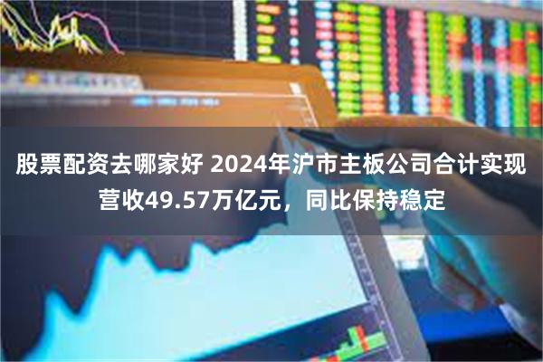 股票配资去哪家好 2024年沪市主板公司合计实现营收49.57万亿元，同比保持稳定
