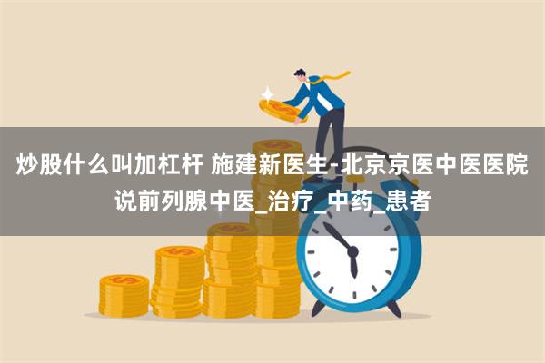 炒股什么叫加杠杆 施建新医生-北京京医中医医院说前列腺中医_治疗_中药_患者