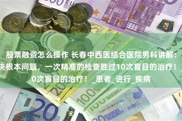 股票融资怎么操作 长春中西医结合医院男科讲解：明确病因才能解决根本问题，一次精准的检查胜过10次盲目的治疗！_患者_进行_疾病