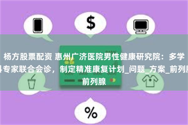 杨方股票配资 惠州广济医院男性健康研究院：多学科专家联合会诊，制定精准康复计划_问题_方案_前列腺
