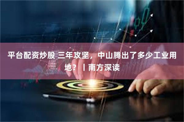 平台配资炒股 三年攻坚，中山腾出了多少工业用地？丨南方深读