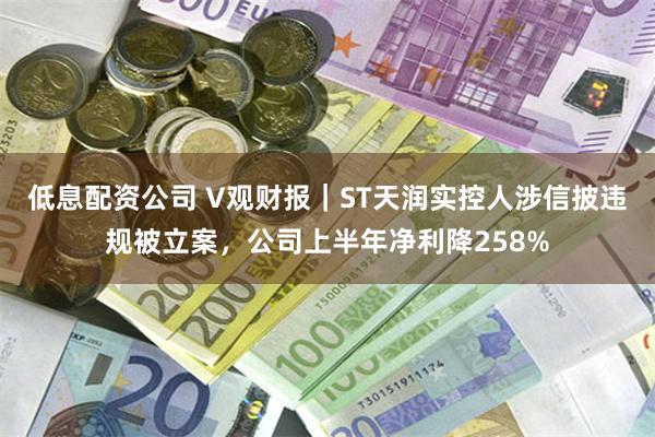 低息配资公司 V观财报｜ST天润实控人涉信披违规被立案，公司上半年净利降258%