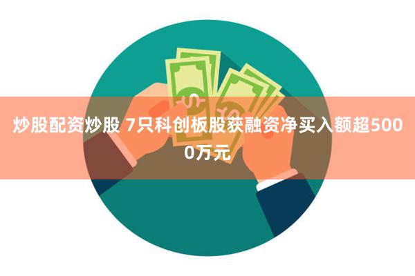炒股配资炒股 7只科创板股获融资净买入额超5000万元