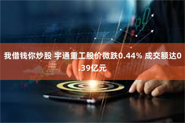 我借钱你炒股 宇通重工股价微跌0.44% 成交额达0.39亿元