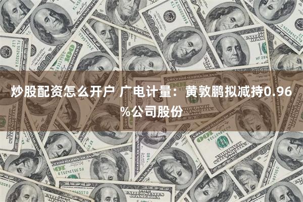 炒股配资怎么开户 广电计量：黄敦鹏拟减持0.96%公司股份