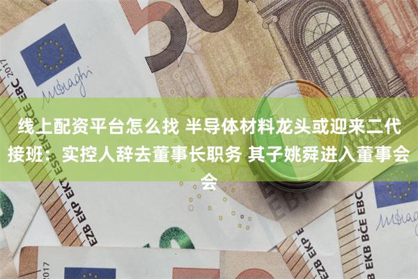 线上配资平台怎么找 半导体材料龙头或迎来二代接班：实控人辞去董事长职务 其子姚舜进入董事会