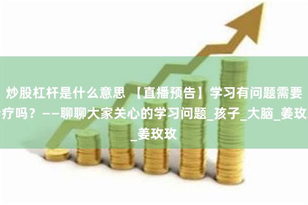 炒股杠杆是什么意思 【直播预告】学习有问题需要治疗吗？——聊聊大家关心的学习问题_孩子_大脑_姜玫玫