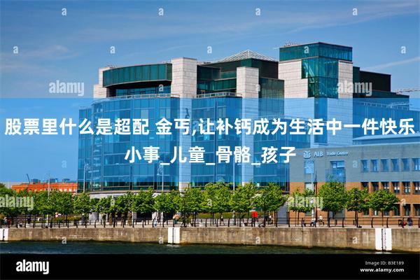 股票里什么是超配 金丐,让补钙成为生活中一件快乐小事_儿童_骨骼_孩子