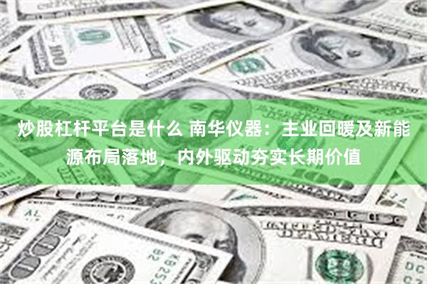 炒股杠杆平台是什么 南华仪器：主业回暖及新能源布局落地，内外驱动夯实长期价值