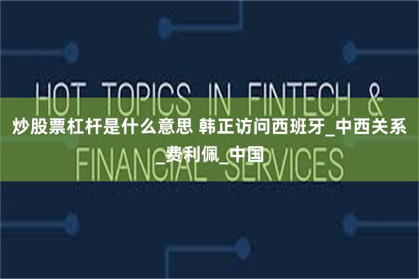 炒股票杠杆是什么意思 韩正访问西班牙_中西关系_费利佩_中国