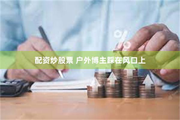 配资炒股票 户外博主踩在风口上