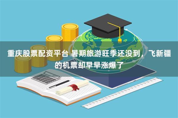 重庆股票配资平台 暑期旅游旺季还没到，飞新疆的机票却早早涨爆了